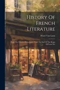 Produktbild: History Of French Literature: From The Classical Renaissance Until The End Of The Reign Of Louis Xiv