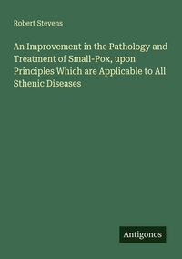 Produktbild: An Improvement in the Pathology and Treatment of Small-Pox, upon Principles Which are Applicable to All Sthenic Diseases