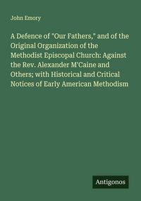 Produktbild: A Defence of "Our Fathers," and of the Original Organization of the Methodist Episcopal Church: Against the Rev. Alexander M'Caine and Others; with Hi