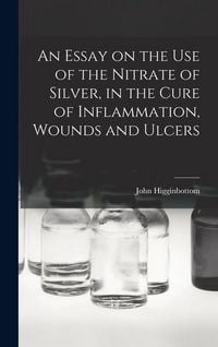 Produktbild: An Essay on the Use of the Nitrate of Silver, in the Cure of Inflammation, Wounds and Ulcers