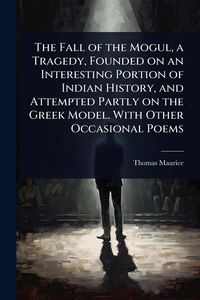 Produktbild: The Fall of the Mogul, a Tragedy, Founded on an Interesting Portion of Indian History, and Attempted Partly on the Greek Model. With Other Occasional