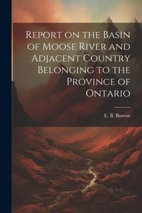 Produktbild: Report on the Basin of Moose River and Adjacent Country Belonging to the Province of Ontario