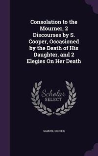 Produktbild: Consolation to the Mourner, 2 Discourses by S. Cooper, Occasioned by the Death of His Daughter, and 2 Elegies On Her Death