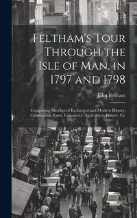 Produktbild: Feltham's Tour Through the Isle of Man, in 1797 and 1798: Comprising Sketches of Its Ancient and Modern History, Constitution, Laws, Commerce, Agricul