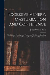 Produktbild: Excessive Venery, Masturbation and Continence: The Etiology, Pathology and Treatment of the Diseases Resulting From Venereal Excesses, Masturbation an