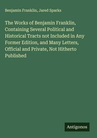 Produktbild: The Works of Benjamin Franklin, Containing Several Political and Historical Tracts not Included in Any Former Edition, and Many Letters, Official and