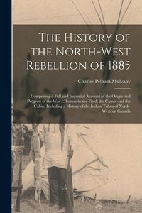 Produktbild: The History of the North-West Rebellion of 1885: Comprising a Full and Impartial Account of the Origin and Progress of the War ... Scenes in the Field