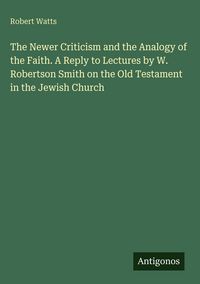 Produktbild: The Newer Criticism and the Analogy of the Faith. A Reply to Lectures by W. Robertson Smith on the Old Testament in the Jewish Church