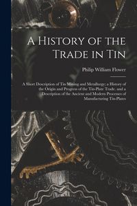 Produktbild: A History of the Trade in Tin: A Short Description of Tin Mining and Metallurgy; a History of the Origin and Progress of the Tin-Plate Trade. and a D