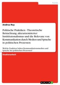 Produktbild: Politische Praktiken - Theoretische Betrachtung, akteurzentrierter Instititutonalismus und die Relevanz von Kommunikation durch Medien und Sprache in