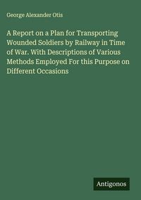 Produktbild: A Report on a Plan for Transporting Wounded Soldiers by Railway in Time of War. With Descriptions of Various Methods Employed For this Purpose on Diff