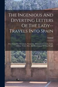 Produktbild: The Ingenious And Diverting Letters Of The Lady--travels Into Spain: Describing The Devotions, Nunneries, Humours, Customs, Laws, Militia, Trade, Diet