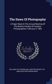 Produktbild: The Dawn Of Photography: A Paper Read At The Annual Meeting Of The Boston Society Of Amateur Photographers, February 5, 1883