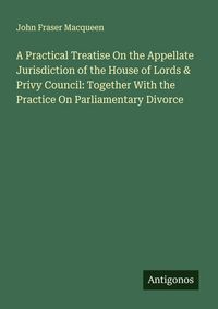 Produktbild: A Practical Treatise On the Appellate Jurisdiction of the House of Lords & Privy Council: Together With the Practice On Parliamentary Divorce