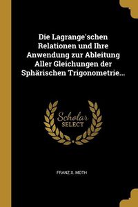 Produktbild: Die Lagrange'schen Relationen und Ihre Anwendung zur Ableitung Aller Gleichungen der Sph&auml;rischen Trigonometrie...