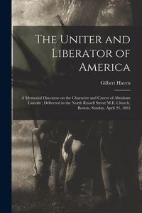 Produktbild: The Uniter and Liberator of America: a Memorial Discourse on the Character and Career of Abraham Lincoln; Delivered in the North Russell Street M.E. C