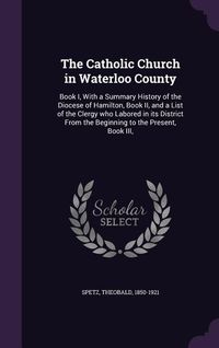 Produktbild: The Catholic Church in Waterloo County: Book I, With a Summary History of the Diocese of Hamilton, Book II, and a List of the Clergy who Labored in it
