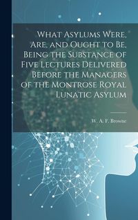 Produktbild: What Asylums Were, Are, and Ought to Be, Being the Substance of Five Lectures Delivered Before the Managers of the Montrose Royal Lunatic Asylum