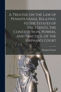 Produktbild: A Treatise on the Law of Pennsylvania, Relating to the Estates of Decedents, the Constitution, Powers, and Practice, of the Orphan's Court