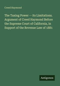 Produktbild: The Taxing Power -- its Limitations. Argument of Creed Haymond Before the Supreme Court of California, in Support of the Revenue Law of 1881