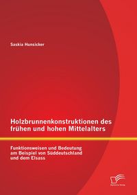 Produktbild: Holzbrunnenkonstruktionen des fr&uuml;hen und hohen Mittelalters: Funktionsweisen und Bedeutung am Beispiel von S&uuml;ddeutschland und dem Elsass