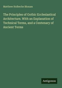Produktbild: The Principles of Gothic Ecclesiastical Architecture. With an Explanation of Technical Terms, and a Centenary of Ancient Terms
