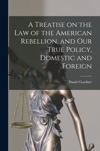 Produktbild: A Treatise on the Law of the American Rebellion, and Our True Policy, Domestic and Foreign