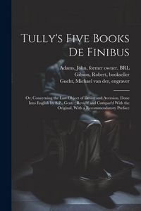 Produktbild: Tully's Five Books de Finibus: Or, Concerning the Last Object of Desire and Aversion. Done Into English by S.P., Gent.; Revis'd and Compar'd With the