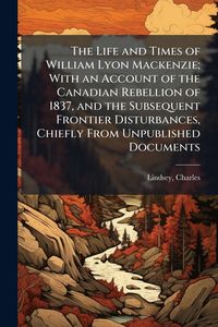 Produktbild: The Life and Times of William Lyon Mackenzie; With an Account of the Canadian Rebellion of 1837, and the Subsequent Frontier Disturbances, Chiefly Fro