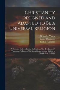 Produktbild: Christianity Designed and Adapted to Be a Universal Religion: A Discourse Delivered at the Ordination of the Rev. James W. Thompson, As Pastor of the