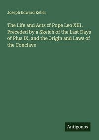 Produktbild: The Life and Acts of Pope Leo XIII. Preceded by a Sketch of the Last Days of Pius IX, and the Origin and Laws of the Conclave
