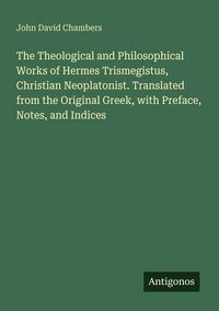 Produktbild: The Theological and Philosophical Works of Hermes Trismegistus, Christian Neoplatonist. Translated from the Original Greek, with Preface, Notes, and I