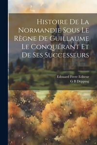 Produktbild: Histoire de la Normandie Sous le R&egrave;gne de Guillaume le Conqu&eacute;rant et de ses Successeurs