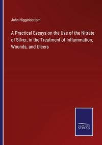 Produktbild: A Practical Essays on the Use of the Nitrate of Silver, in the Treatment of Inflammation, Wounds, and Ulcers
