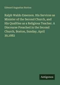Produktbild: Ralph Waldo Emerson. His Services as Minister of the Second Church, and His Qualities as a Religious Teacher. A Discourse Preached in the Second Churc