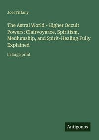 Produktbild: The Astral World - Higher Occult Powers; Clairvoyance, Spiritism, Mediumship, and Spirit-Healing Fully Explained