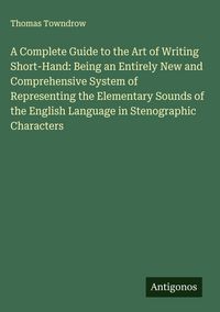 Produktbild: A Complete Guide to the Art of Writing Short-Hand: Being an Entirely New and Comprehensive System of Representing the Elementary Sounds of the English