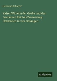 Produktbild: Kaiser Wilhelm der Gro&szlig;e und des Deutschen Reiches Erneuerung: Heldenlied in vier Ges&auml;ngen
