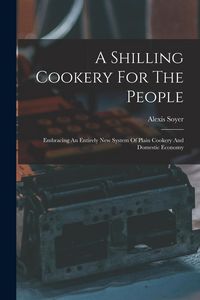 Produktbild: A Shilling Cookery For The People: Embracing An Entirely New System Of Plain Cookery And Domestic Economy