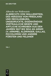 Produktbild: Albrechts von Wallenstein, des Herzogs von Friedland und Mecklenburg, ungedruckte, eigenh&auml;ndige vertrauliche Briefe und amtliche Schreiben aus den Jahren 1627 bis 1634 an Arnim (v. Arnimb), Aldringer, Gallas, Piccolomini und andere F&uuml;rsten und Feldher. Teil 1