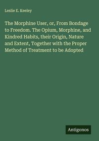 Produktbild: The Morphine User, or, From Bondage to Freedom. The Opium, Morphine, and Kindred Habits, their Origin, Nature and Extent, Together with the Proper Met