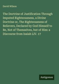 Produktbild: The Doctrine of Justification Through Imputed Righteousness, a Divine Doctrine or, The Righteousness of Believers, Declared by God Himself to Be, Not of Themselves, but of Him: a Discourse from Isaiah LIV. 17