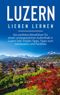 Produktbild: Luzern lieben lernen: Der perfekte Reisef&uuml;hrer f&uuml;r einen unvergesslichen Aufenthalt in Luzern inkl. Insider-Tipps, Tipps zum Geldsparen und Packliste