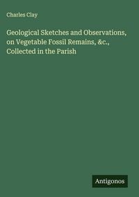 Produktbild: Geological Sketches and Observations, on Vegetable Fossil Remains, &c., Collected in the Parish