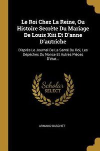Produktbild: Le Roi Chez La Reine, Ou Histoire Secr&egrave;te Du Mariage De Louis Xiii Et D'anne D'autriche: D'apr&egrave;s Le Journal De La Sant&eacute; Du Roi, Les D&eacute;p&ecirc;ches Du Nonce