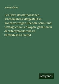 Produktbild: Der Geist des katholischen Kirchenjahres: dargestellt in Kanzelvortr&auml;gen &uuml;ber die sonn- und festt&auml;glichen Perikopen: gehalten in der Stadtpfarrkirche