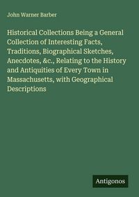 Produktbild: Historical Collections Being a General Collection of Interesting Facts, Traditions, Biographical Sketches, Anecdotes, &c., Relating to the History and Antiquities of Every Town in Massachusetts, with Geographical Descriptions