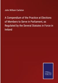 Produktbild: A Compendium of the Practice at Elections of Members to Serve in Parliament, as Regulated by the Several Statutes in Force in Ireland