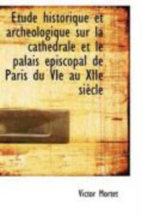 Produktbild: Tude Historique Et Arch Ologique Sur La Cath Drale Et Le Palais Piscopal de Paris Du Vie Au Xiie S