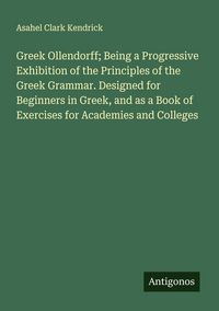 Produktbild: Greek Ollendorff; Being a Progressive Exhibition of the Principles of the Greek Grammar. Designed for Beginners in Greek, and as a Book of Exercises for Academies and Colleges